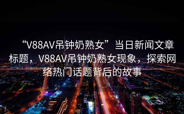 “V88AV吊鐘奶熟女”當(dāng)日新聞文章標(biāo)題，V88AV吊鐘奶熟女現(xiàn)象，探索網(wǎng)絡(luò)熱門話題背后的故事