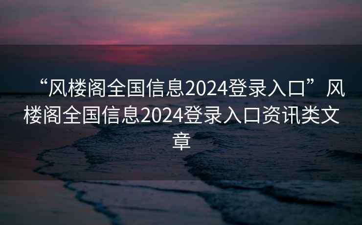 “風(fēng)樓閣全國信息2024登錄入口”風(fēng)樓閣全國信息2024登錄入口資訊類文章