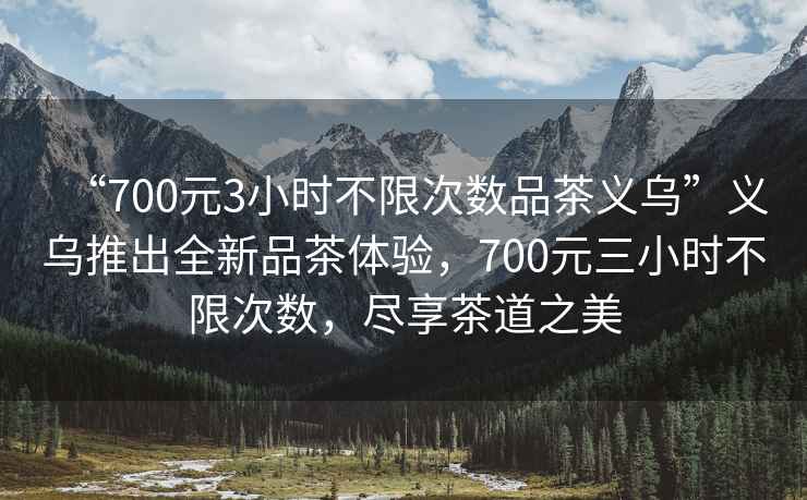 “700元3小時(shí)不限次數(shù)品茶義烏”義烏推出全新品茶體驗(yàn)，700元三小時(shí)不限次數(shù)，盡享茶道之美