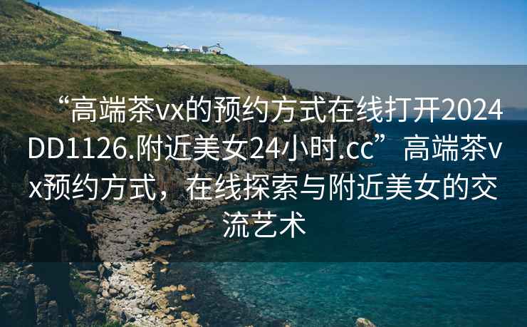 “高端茶vx的預(yù)約方式在線打開(kāi)2024DD1126.附近美女24小時(shí).cc”高端茶vx預(yù)約方式，在線探索與附近美女的交流藝術(shù)