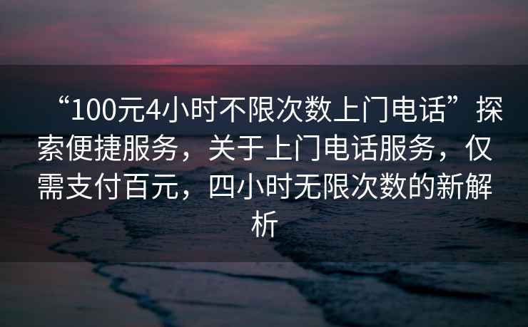 “100元4小時(shí)不限次數(shù)上門電話”探索便捷服務(wù)，關(guān)于上門電話服務(wù)，僅需支付百元，四小時(shí)無限次數(shù)的新解析