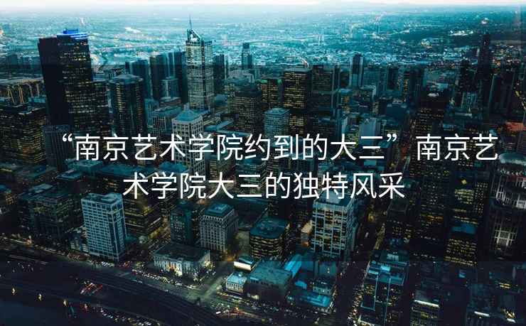 “南京藝術(shù)學(xué)院約到的大三”南京藝術(shù)學(xué)院大三的獨(dú)特風(fēng)采