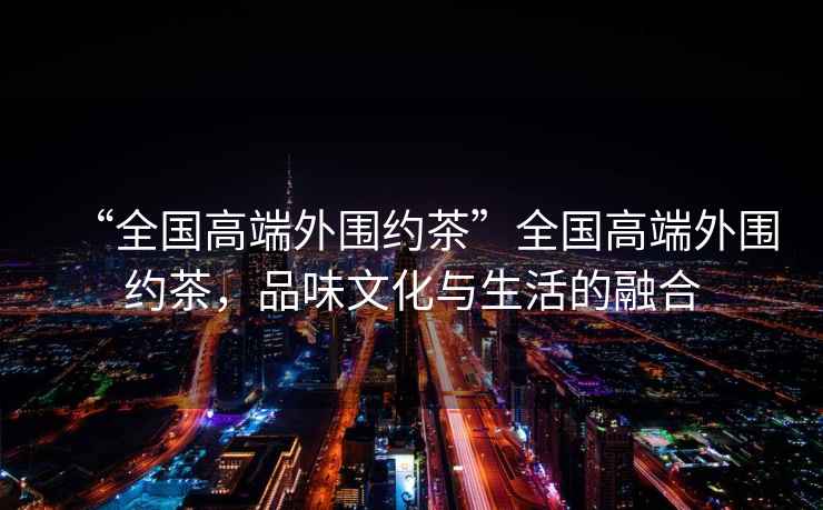 “全國高端外圍約茶”全國高端外圍約茶，品味文化與生活的融合