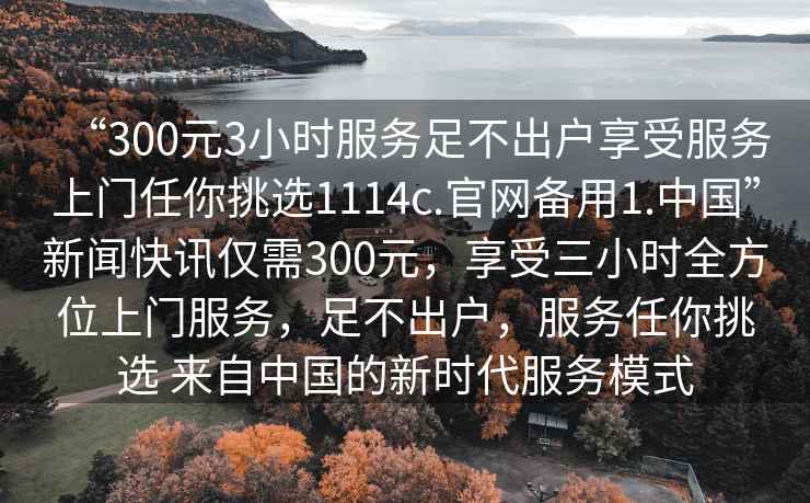 “300元3小時(shí)服務(wù)足不出戶享受服務(wù)上門任你挑選1114c.官網(wǎng)備用1.中國”新聞快訊僅需300元，享受三小時(shí)全方位上門服務(wù)，足不出戶，服務(wù)任你挑選 來自中國的新時(shí)代服務(wù)模式