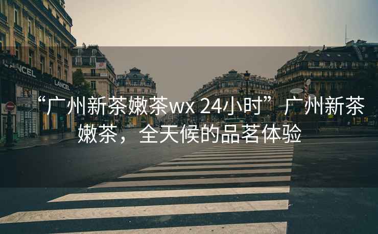 “廣州新茶嫩茶wx 24小時(shí)”廣州新茶嫩茶，全天候的品茗體驗(yàn)