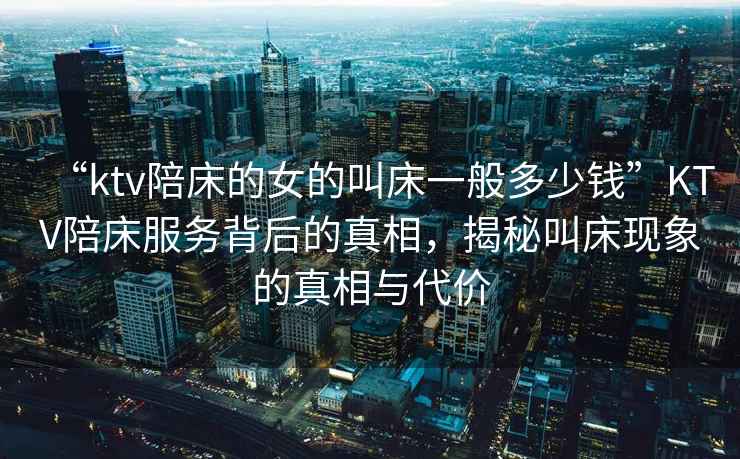 “ktv陪床的女的叫床一般多少錢(qián)”KTV陪床服務(wù)背后的真相，揭秘叫床現(xiàn)象的真相與代價(jià)