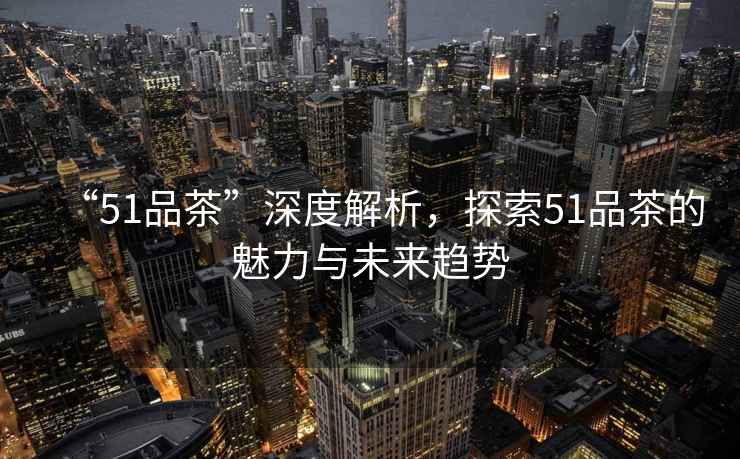“51品茶”深度解析，探索51品茶的魅力與未來(lái)趨勢(shì)
