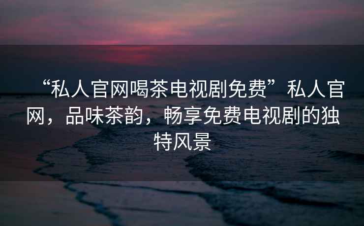 “私人官網(wǎng)喝茶電視劇免費(fèi)”私人官網(wǎng)，品味茶韻，暢享免費(fèi)電視劇的獨(dú)特風(fēng)景