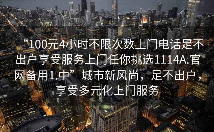 “100元4小時(shí)不限次數(shù)上門電話足不出戶享受服務(wù)上門任你挑選1114A.官網(wǎng)備用1.中”城市新風(fēng)尚，足不出戶，享受多元化上門服務(wù)