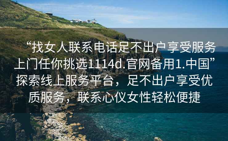 “找女人聯(lián)系電話足不出戶享受服務(wù)上門任你挑選1114d.官網(wǎng)備用1.中國”探索線上服務(wù)平臺，足不出戶享受優(yōu)質(zhì)服務(wù)，聯(lián)系心儀女性輕松便捷
