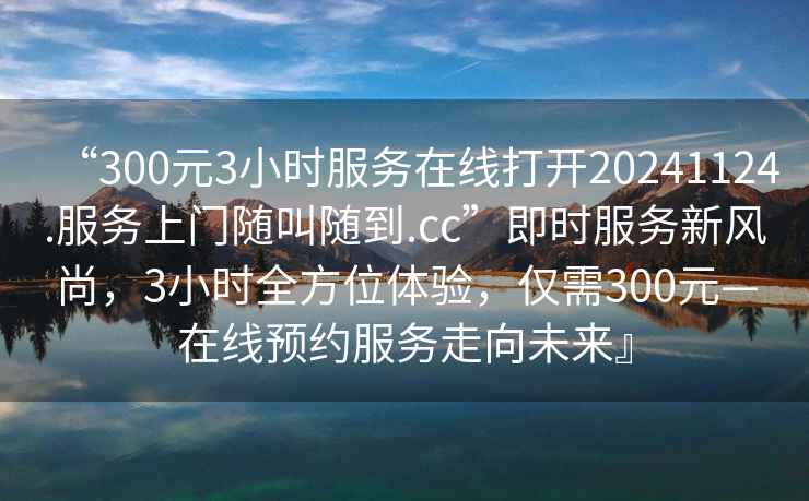 “300元3小時(shí)服務(wù)在線打開(kāi)20241124.服務(wù)上門(mén)隨叫隨到.cc”即時(shí)服務(wù)新風(fēng)尚，3小時(shí)全方位體驗(yàn)，僅需300元—在線預(yù)約服務(wù)走向未來(lái)』