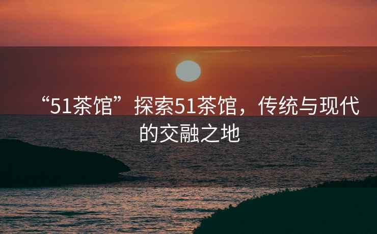 “51茶館”探索51茶館，傳統(tǒng)與現(xiàn)代的交融之地