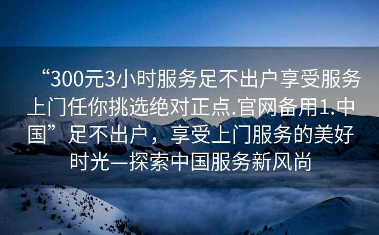 “300元3小時(shí)服務(wù)足不出戶享受服務(wù)上門任你挑選絕對(duì)正點(diǎn).官網(wǎng)備用1.中國(guó)”足不出戶，享受上門服務(wù)的美好時(shí)光—探索中國(guó)服務(wù)新風(fēng)尚