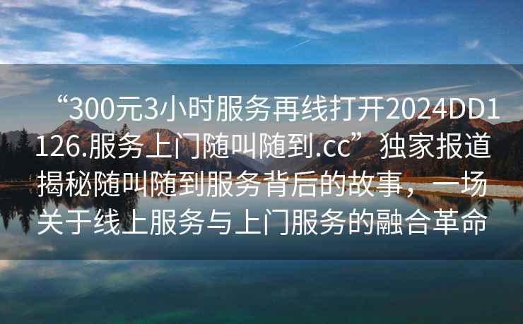 “300元3小時(shí)服務(wù)再線打開2024DD1126.服務(wù)上門隨叫隨到.cc”獨(dú)家報(bào)道揭秘隨叫隨到服務(wù)背后的故事，一場(chǎng)關(guān)于線上服務(wù)與上門服務(wù)的融合革命
