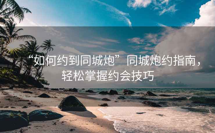 “如何約到同城炮”同城炮約指南，輕松掌握約會技巧