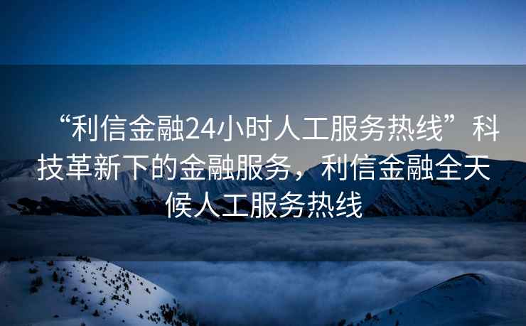 “利信金融24小時(shí)人工服務(wù)熱線”科技革新下的金融服務(wù)，利信金融全天候人工服務(wù)熱線