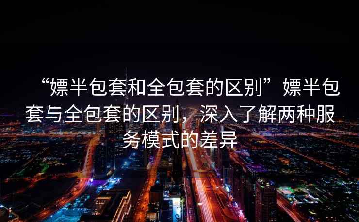 “嫖半包套和全包套的區(qū)別”嫖半包套與全包套的區(qū)別，深入了解兩種服務(wù)模式的差異