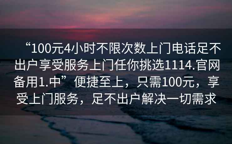 “100元4小時不限次數(shù)上門電話足不出戶享受服務(wù)上門任你挑選1114.官網(wǎng)備用1.中”便捷至上，只需100元，享受上門服務(wù)，足不出戶解決一切需求
