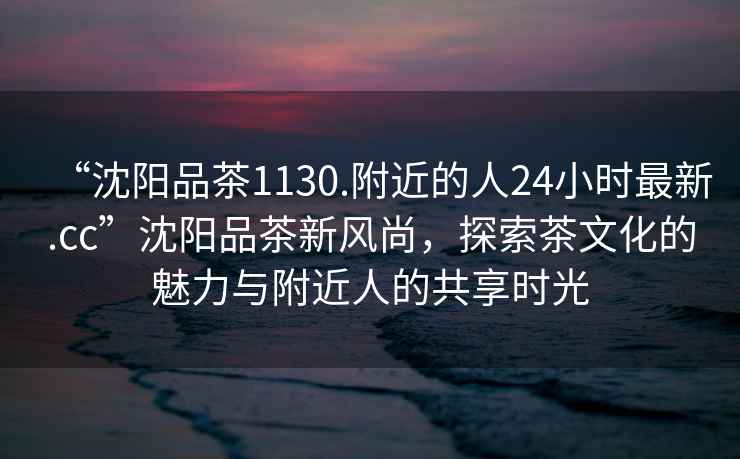 “沈陽品茶1130.附近的人24小時(shí)最新.cc”沈陽品茶新風(fēng)尚，探索茶文化的魅力與附近人的共享時(shí)光