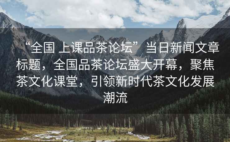 “全國 上課品茶論壇”當日新聞文章標題，全國品茶論壇盛大開幕，聚焦茶文化課堂，引領新時代茶文化發(fā)展潮流
