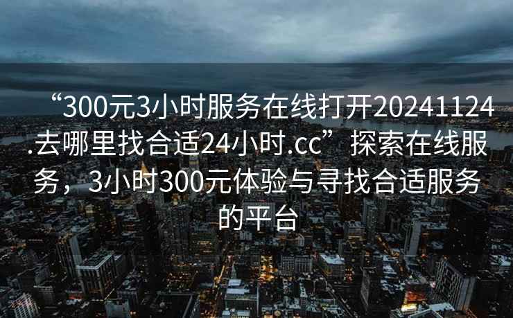 “300元3小時服務(wù)在線打開20241124.去哪里找合適24小時.cc”探索在線服務(wù)，3小時300元體驗與尋找合適服務(wù)的平臺