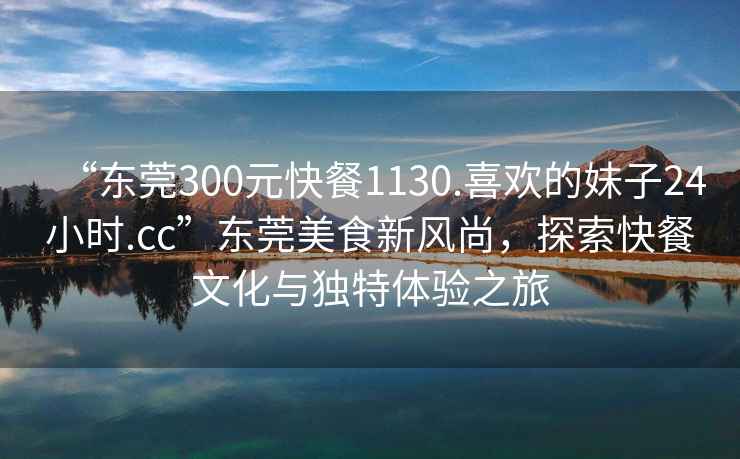 “東莞300元快餐1130.喜歡的妹子24小時.cc”東莞美食新風(fēng)尚，探索快餐文化與獨特體驗之旅
