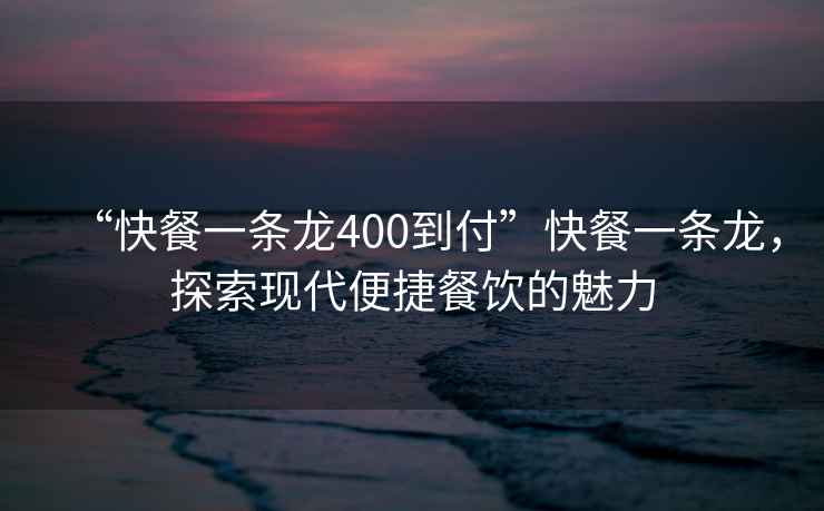 “快餐一條龍400到付”快餐一條龍，探索現(xiàn)代便捷餐飲的魅力