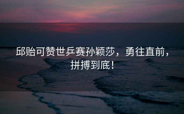 邱貽可贊世乒賽孫穎莎，勇往直前，拼搏到底！