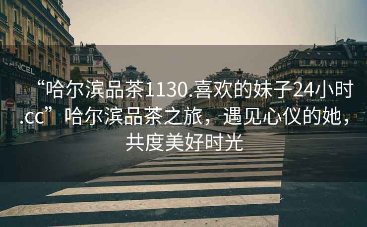 “哈爾濱品茶1130.喜歡的妹子24小時.cc”哈爾濱品茶之旅，遇見心儀的她，共度美好時光