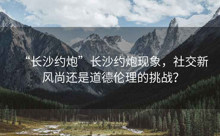 “長(zhǎng)沙約炮”長(zhǎng)沙約炮現(xiàn)象，社交新風(fēng)尚還是道德倫理的挑戰(zhàn)？