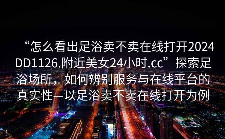 “怎么看出足浴賣不賣在線打開2024DD1126.附近美女24小時.cc”探索足浴場所，如何辨別服務與在線平臺的真實性—以足浴賣不賣在線打開為例