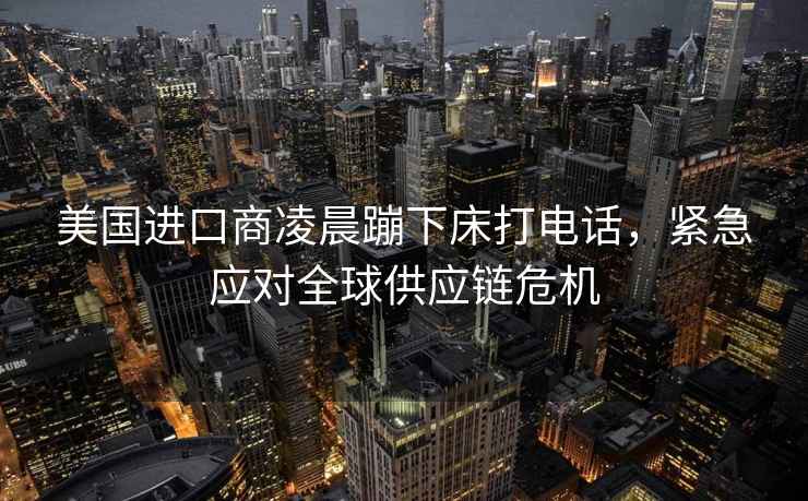 美國進口商凌晨蹦下床打電話，緊急應對全球供應鏈危機