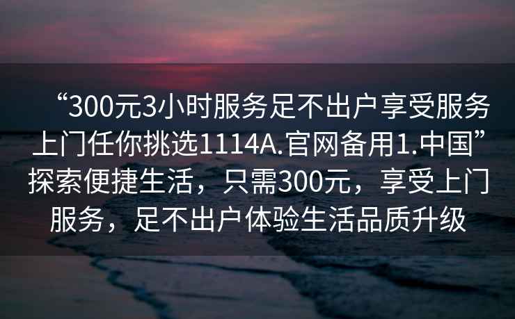 “300元3小時(shí)服務(wù)足不出戶享受服務(wù)上門任你挑選1114A.官網(wǎng)備用1.中國”探索便捷生活，只需300元，享受上門服務(wù)，足不出戶體驗(yàn)生活品質(zhì)升級(jí)