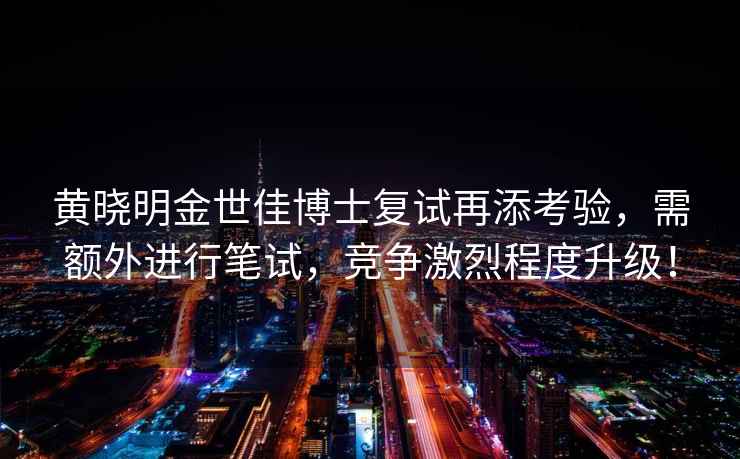 黃曉明金世佳博士復試再添考驗，需額外進行筆試，競爭激烈程度升級！