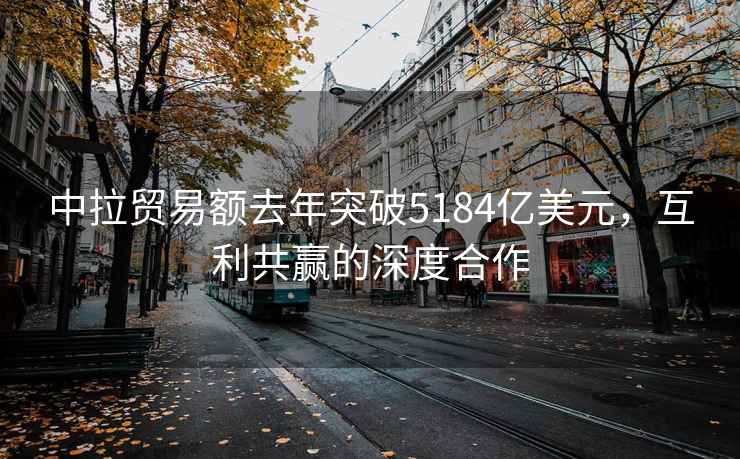 中拉貿(mào)易額去年突破5184億美元，互利共贏的深度合作