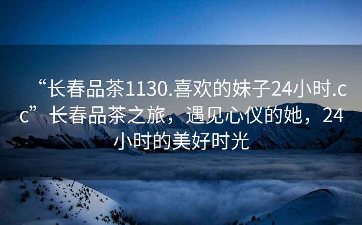 “長春品茶1130.喜歡的妹子24小時.cc”長春品茶之旅，遇見心儀的她，24小時的美好時光