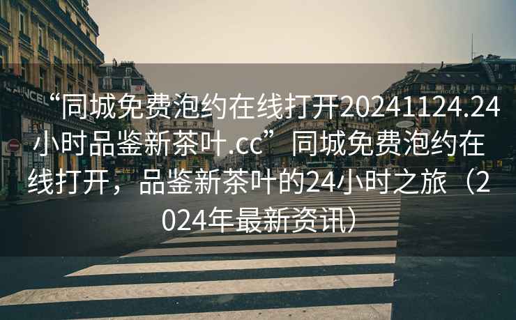 “同城免費(fèi)泡約在線打開20241124.24小時(shí)品鑒新茶葉.cc”同城免費(fèi)泡約在線打開，品鑒新茶葉的24小時(shí)之旅（2024年最新資訊）