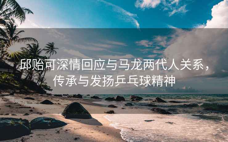邱貽可深情回應(yīng)與馬龍兩代人關(guān)系，傳承與發(fā)揚(yáng)乒乓球精神