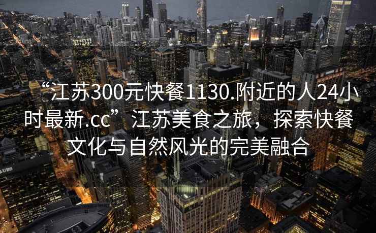 “江蘇300元快餐1130.附近的人24小時最新.cc”江蘇美食之旅，探索快餐文化與自然風(fēng)光的完美融合