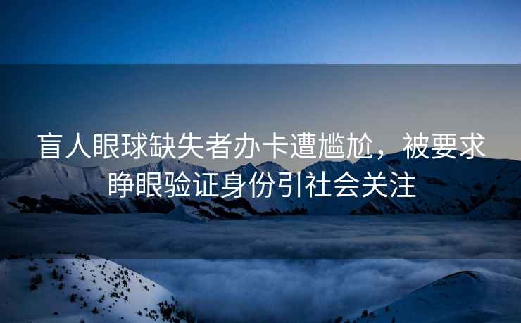盲人眼球缺失者辦卡遭尷尬，被要求睜眼驗(yàn)證身份引社會(huì)關(guān)注