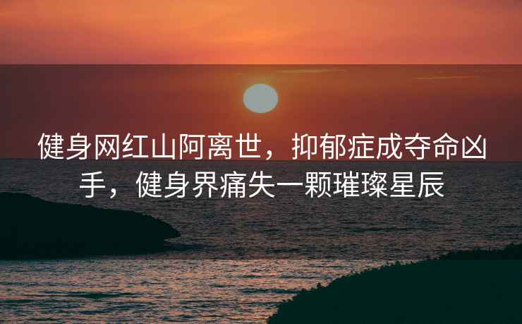 健身網(wǎng)紅山阿離世，抑郁癥成奪命兇手，健身界痛失一顆璀璨星辰