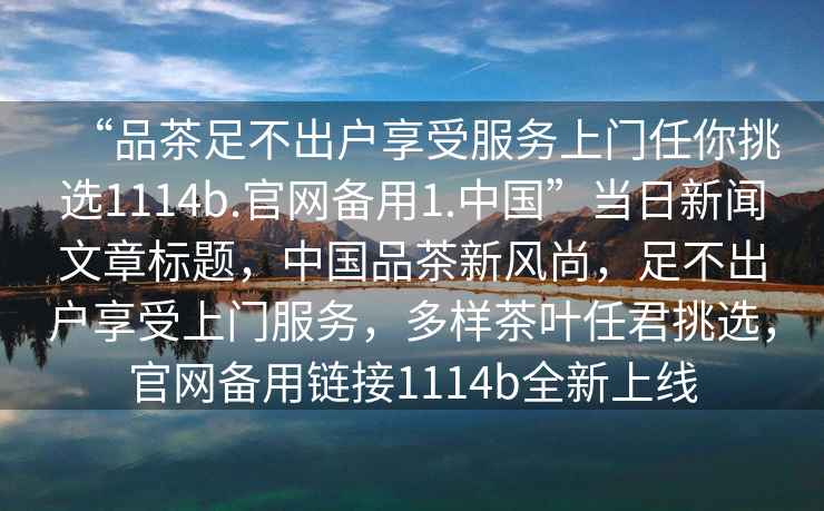 “品茶足不出戶享受服務上門任你挑選1114b.官網(wǎng)備用1.中國”當日新聞文章標題，中國品茶新風尚，足不出戶享受上門服務，多樣茶葉任君挑選，官網(wǎng)備用鏈接1114b全新上線