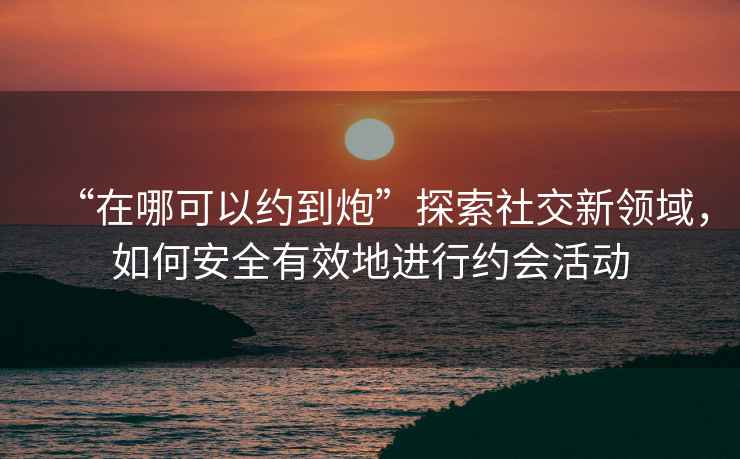 “在哪可以約到炮”探索社交新領(lǐng)域，如何安全有效地進(jìn)行約會活動