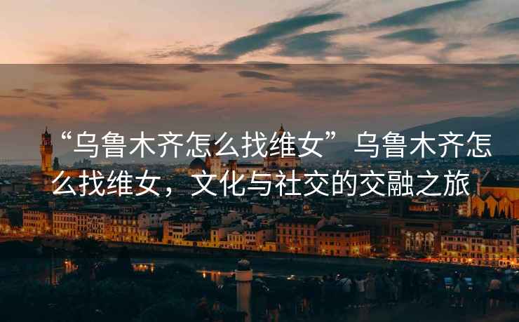 “烏魯木齊怎么找維女”烏魯木齊怎么找維女，文化與社交的交融之旅