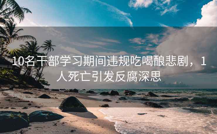 10名干部學習期間違規(guī)吃喝釀悲劇，1人死亡引發(fā)反腐深思