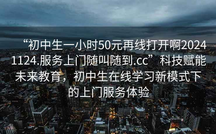 “初中生一小時(shí)50元再線打開啊20241124.服務(wù)上門隨叫隨到.cc”科技賦能未來教育，初中生在線學(xué)習(xí)新模式下的上門服務(wù)體驗(yàn)