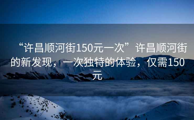 “許昌順河街150元一次”許昌順河街的新發(fā)現(xiàn)，一次獨(dú)特的體驗(yàn)，僅需150元