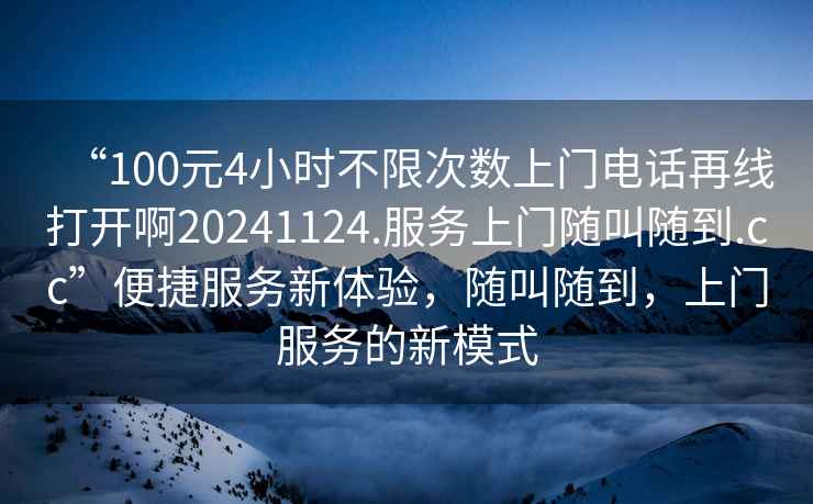 “100元4小時(shí)不限次數(shù)上門(mén)電話再線打開(kāi)啊20241124.服務(wù)上門(mén)隨叫隨到.cc”便捷服務(wù)新體驗(yàn)，隨叫隨到，上門(mén)服務(wù)的新模式