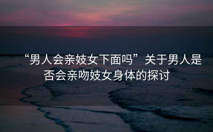 “男人會親妓女下面嗎”關(guān)于男人是否會親吻妓女身體的探討