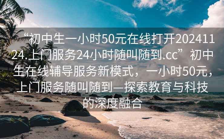 “初中生一小時(shí)50元在線打開20241124.上門服務(wù)24小時(shí)隨叫隨到.cc”初中生在線輔導(dǎo)服務(wù)新模式，一小時(shí)50元，上門服務(wù)隨叫隨到—探索教育與科技的深度融合